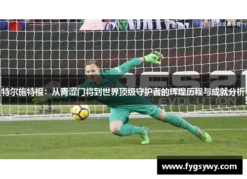 特尔施特根：从青涩门将到世界顶级守护者的辉煌历程与成就分析